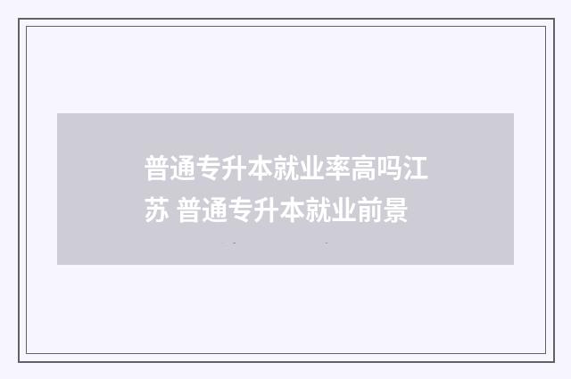 普通专升本就业率高吗江苏 普通专升本就业前景