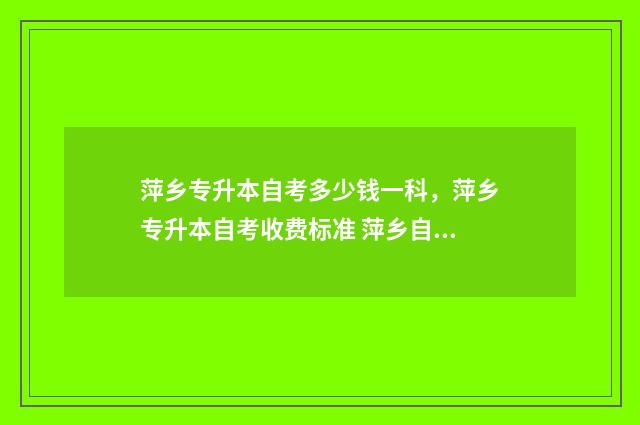 萍乡专升本自考多少钱一科，萍乡专升本自考收费标准 萍乡自考本科哪里报名