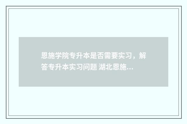 恩施学院专升本是否需要实习，解答专升本实习问题 湖北恩施学院专升本
