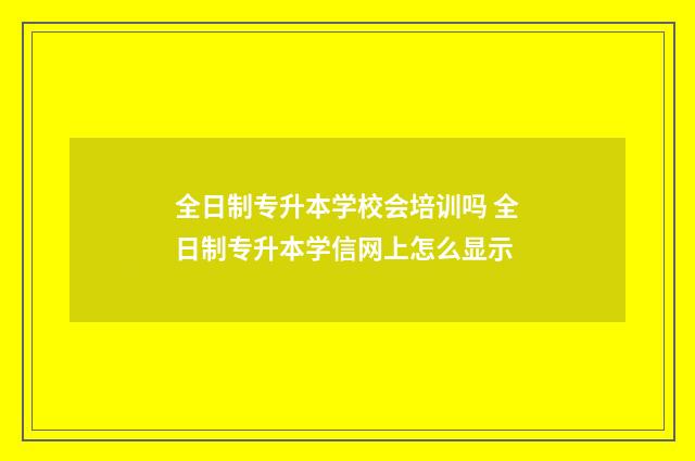 全日制专升本学校会培训吗 全日制专升本学信网上怎么显示