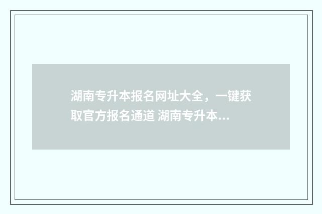 湖南专升本报名网址大全，一键获取官方报名通道 湖南专升本报名条件