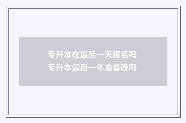 专升本在最后一天报名吗 专升本最后一年准备晚吗