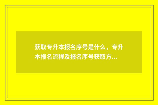 获取专升本报名序号是什么，专升本报名流程及报名序号获取方法 专升本录取报名