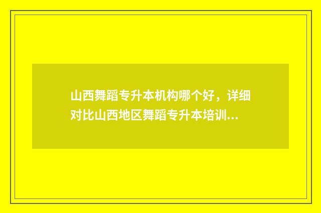山西舞蹈专升本机构哪个好，详细对比山西地区舞蹈专升本培训机构 山西舞蹈专升本考试时间