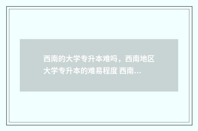 西南的大学专升本难吗，西南地区大学专升本的难易程度 西南大学专升本录取分数线2024