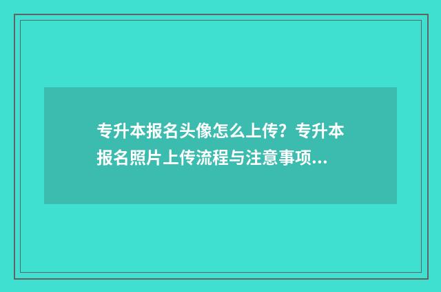 专升本报名头像怎么上传？专升本报名照片上传流程与注意事项 专升本的头像