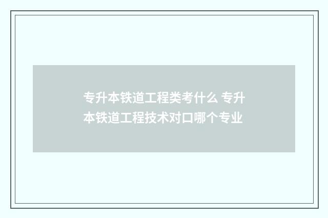 专升本铁道工程类考什么 专升本铁道工程技术对口哪个专业