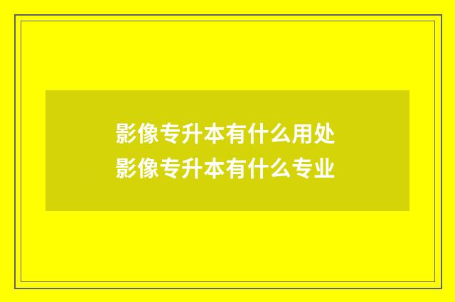影像专升本有什么用处 影像专升本有什么专业