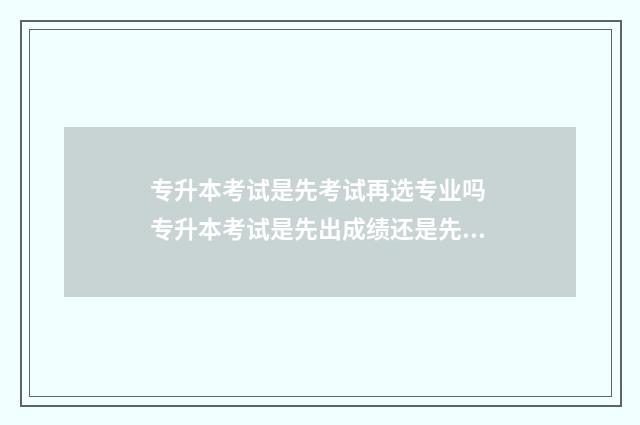 专升本考试是先考试再选专业吗 专升本考试是先出成绩还是先报志愿