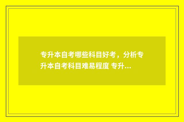 专升本自考哪些科目好考，分析专升本自考科目难易程度 专升本自考哪些专业好