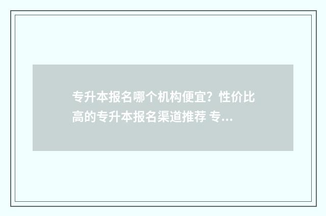 专升本报名哪个机构便宜？性价比高的专升本报名渠道推荐 专升本报名哪个机构好