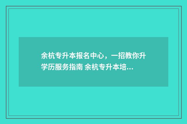 余杭专升本报名中心，一招教你升学历服务指南 余杭专升本培训机构