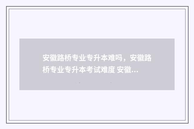 安徽路桥专业专升本难吗，安徽路桥专业专升本考试难度 安徽路桥公司本科生入职待遇