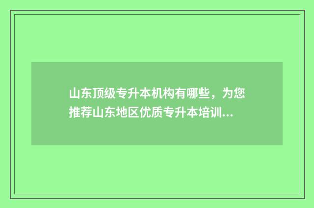 山东顶级专升本机构有哪些，为您推荐山东地区优质专升本培训机构 山东专升本名校