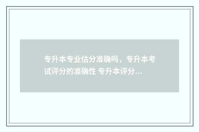 专升本专业估分准确吗，专升本考试评分的准确性 专升本评分标准