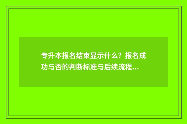 专升本报名结束显示什么？报名成功与否的判断标准与后续流程 专升本报名结束后能看到报考人数吗湖北