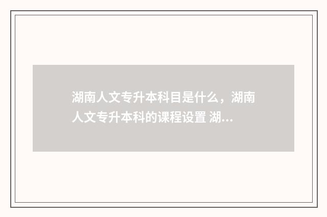 湖南人文专升本科目是什么，湖南人文专升本科的课程设置 湖南人文专升本考试时间