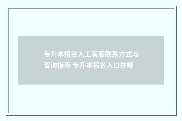专升本报名人工客服联系方式与咨询指南 专升本报名入口在哪