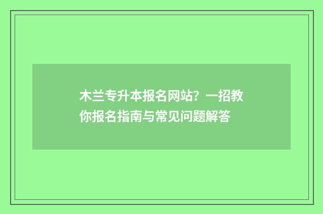 木兰专升本报名网站？一招教你报名指南与常见问题解答