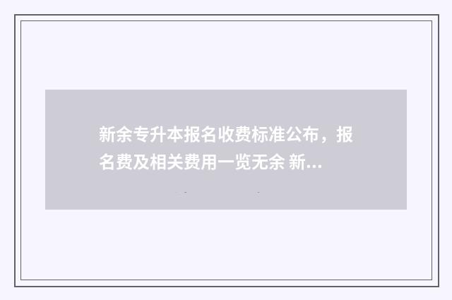 新余专升本报名收费标准公布，报名费及相关费用一览无余 新余专升本报名网站
