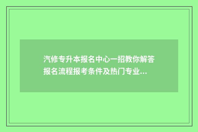 汽修专升本报名中心一招教你解答报名流程报考条件及热门专业解析 专升本汽修专业考哪几门