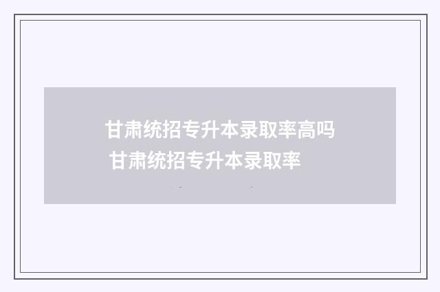 甘肃统招专升本录取率高吗 甘肃统招专升本录取率