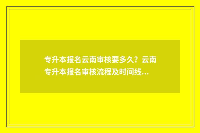 专升本报名云南审核要多久？云南专升本报名审核流程及时间线 云南省专升本网上报名