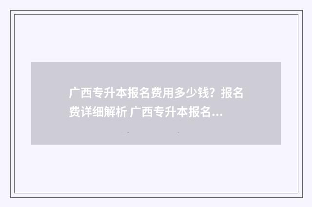 广西专升本报名费用多少钱？报名费详细解析 广西专升本报名入口官网2025报名时间