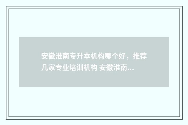安徽淮南专升本机构哪个好，推荐几家专业培训机构 安徽淮南专升本官网