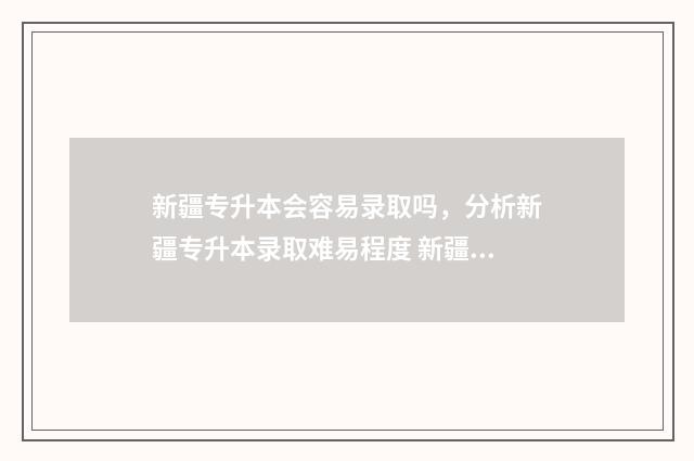 新疆专升本会容易录取吗，分析新疆专升本录取难易程度 新疆专升本容易嘛