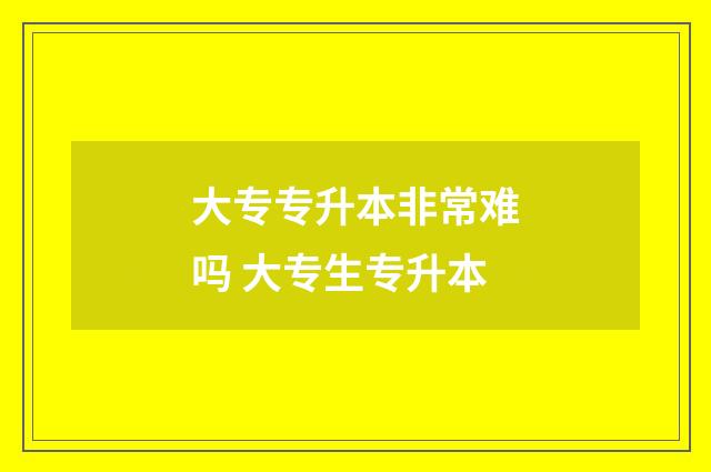 大专专升本非常难吗 大专生专升本