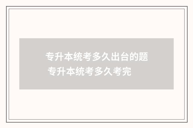专升本统考多久出台的题 专升本统考多久考完