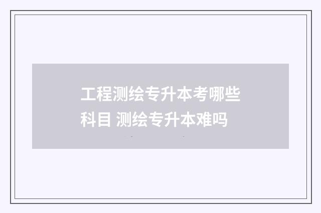 工程测绘专升本考哪些科目 测绘专升本难吗