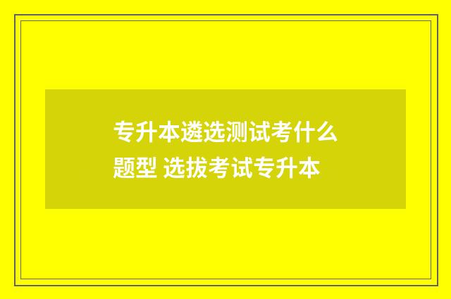 专升本遴选测试考什么题型 选拔考试专升本