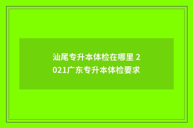 汕尾专升本体检在哪里 2021广东专升本体检要求