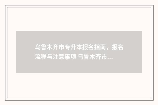 乌鲁木齐市专升本报名指南，报名流程与注意事项 乌鲁木齐市专升本