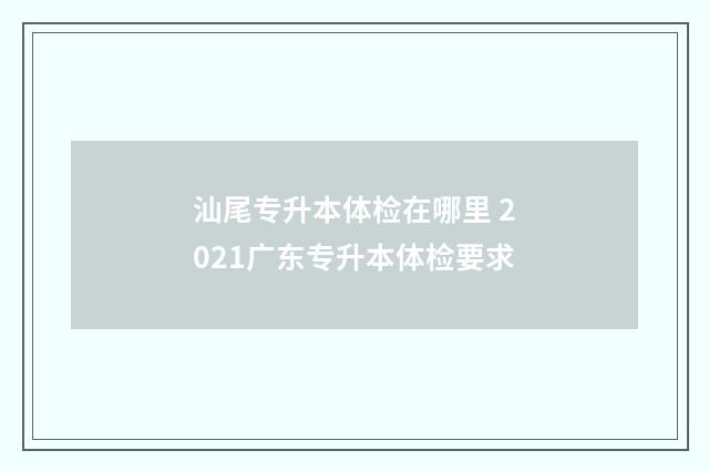 汕尾专升本体检在哪里 2021广东专升本体检要求