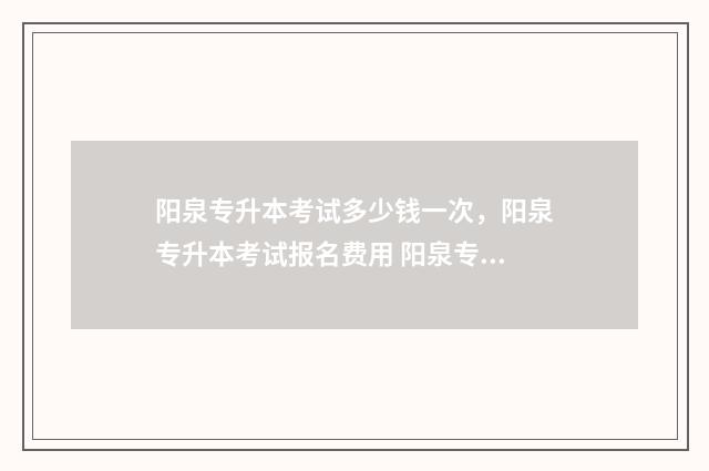 阳泉专升本考试多少钱一次，阳泉专升本考试报名费用 阳泉专升本考试报名时间