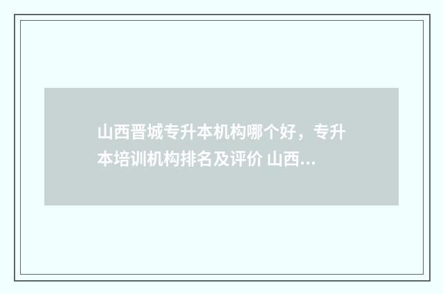 山西晋城专升本机构哪个好，专升本培训机构排名及评价 山西晋城专升本培训机构哪个好