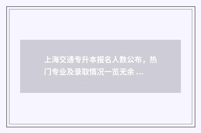 上海交通专升本报名人数公布，热门专业及录取情况一览无余 上海交通大学专升本招生简章