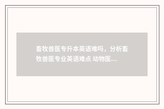 畜牧兽医专升本英语难吗，分析畜牧兽医专业英语难点 动物医学专升本