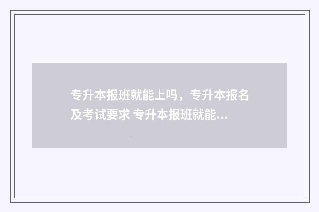 专升本报班就能上吗，专升本报名及考试要求 专升本报班就能过吗