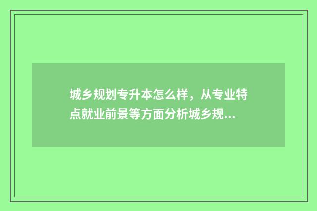城乡规划专升本怎么样，从专业特点就业前景等方面分析城乡规划专升本的优势 城乡规划专升本对口专业