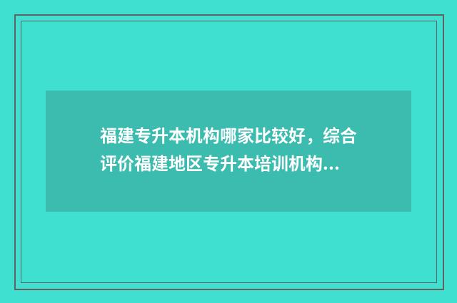 福建专升本机构哪家比较好，综合评价福建地区专升本培训机构 福建专升本机构排行榜