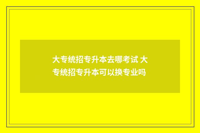 大专统招专升本去哪考试 大专统招专升本可以换专业吗