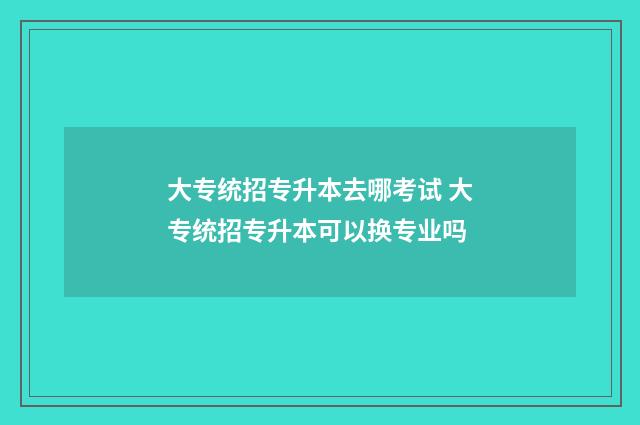 大专统招专升本去哪考试 大专统招专升本可以换专业吗