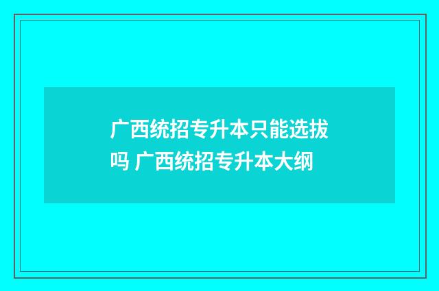 广西统招专升本只能选拔吗 广西统招专升本大纲