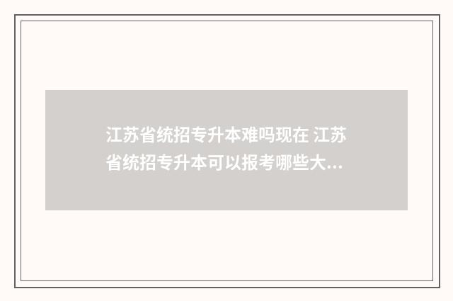 江苏省统招专升本难吗现在 江苏省统招专升本可以报考哪些大学
