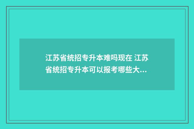江苏省统招专升本难吗现在 江苏省统招专升本可以报考哪些大学