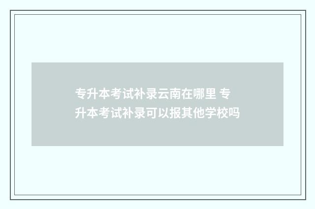 专升本考试补录云南在哪里 专升本考试补录可以报其他学校吗